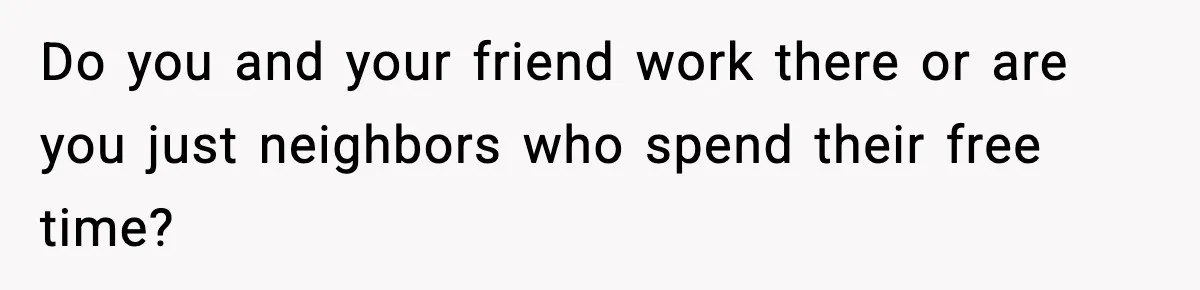 Do you and your friend work there or are you just neighbors who spend their free time?