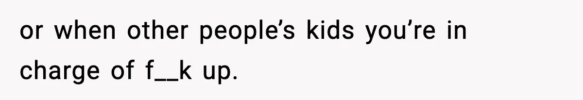 or when other people’s kids you’re in charge of f__k up.