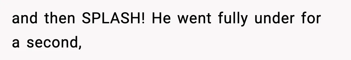 and then SPLASH! He went fully under for a second,