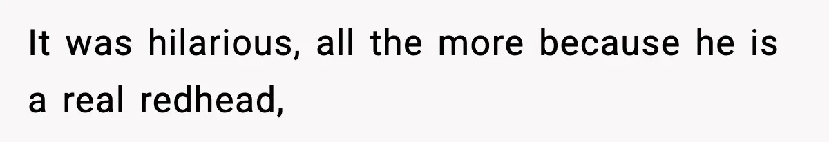 It was hilarious, all the more because he is a real redhead,