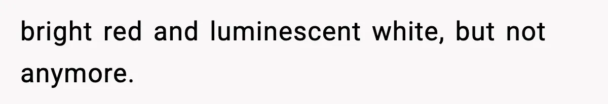 bright red and luminescent white, but not anymore.