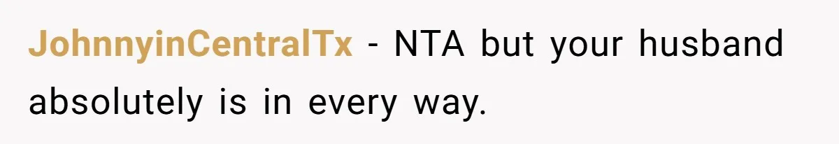 JohnnyinCentralTx − NTA but your husband absolutely is in every way.