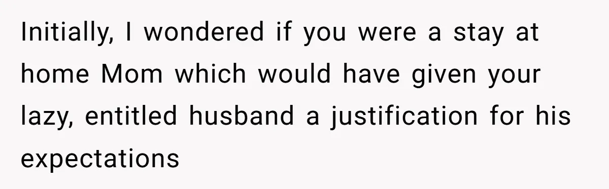 Initially, I wondered if you were a stay at home Mom which would have given your lazy, entitled husband a justification for his expectations
