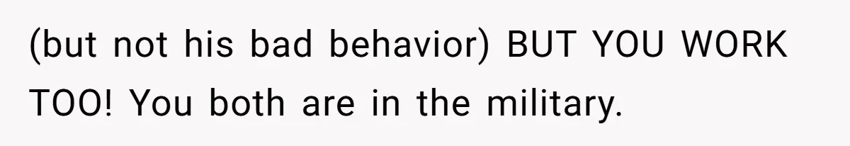 (but not his bad behavior) BUT YOU WORK TOO! You both are in the military.
