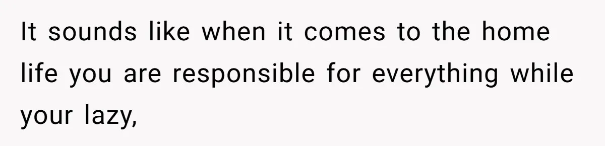 It sounds like when it comes to the home life you are responsible for everything while your lazy,