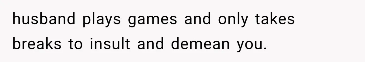 husband plays games and only takes breaks to insult and demean you.