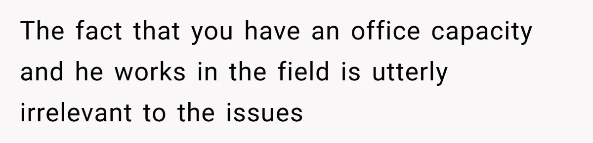 The fact that you have an office capacity and he works in the field is utterly irrelevant to the issues