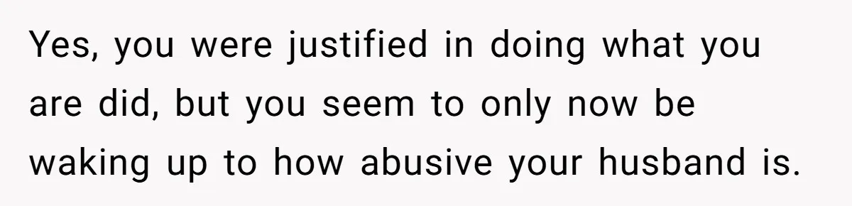 Yes, you were justified in doing what you are did, but you seem to only now be waking up to how abusive your husband is.