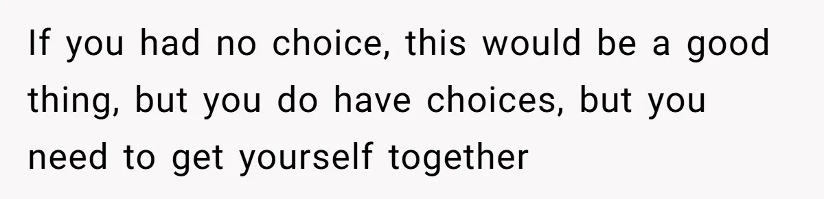 If you had no choice, this would be a good thing, but you do have choices, but you need to get yourself together