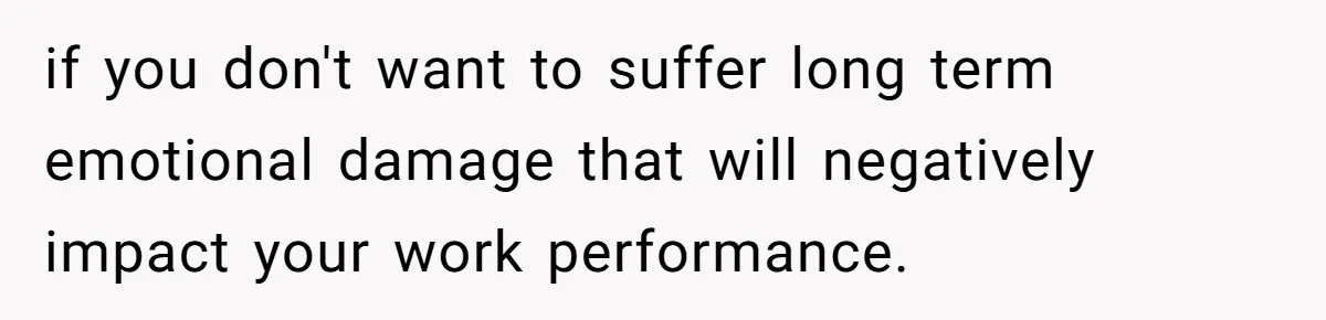 if you don't want to suffer long term emotional damage that will negatively impact your work performance.