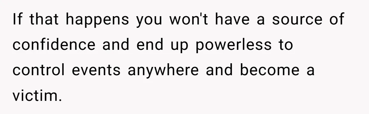 If that happens you won't have a source of confidence and end up powerless to control events anywhere and become a victim.