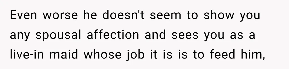 Even worse he doesn't seem to show you any spousal affection and sees you as a live-in maid whose job it is is to feed him,