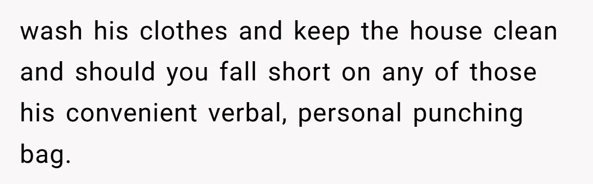 wash his clothes and keep the house clean and should you fall short on any of those his convenient verbal, personal punching bag.