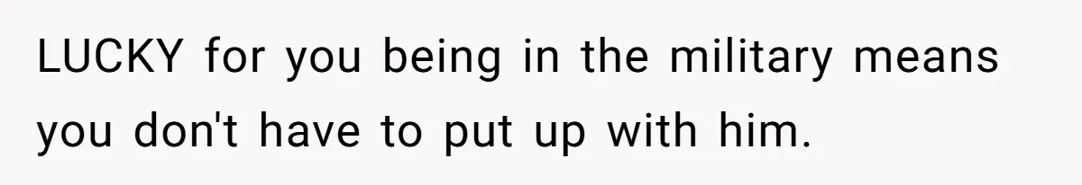 LUCKY for you being in the military means you don't have to put up with him.