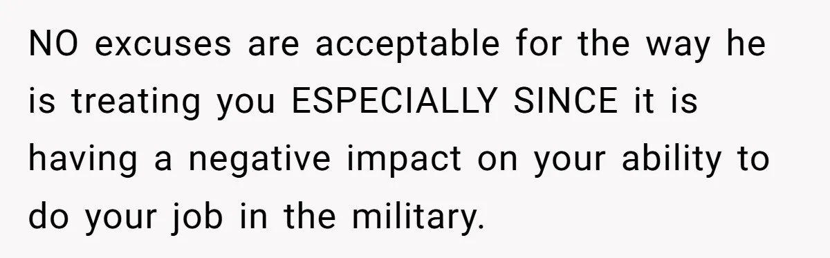 NO excuses are acceptable for the way he is treating you ESPECIALLY SINCE it is having a negative impact on your ability to do your job in the military.