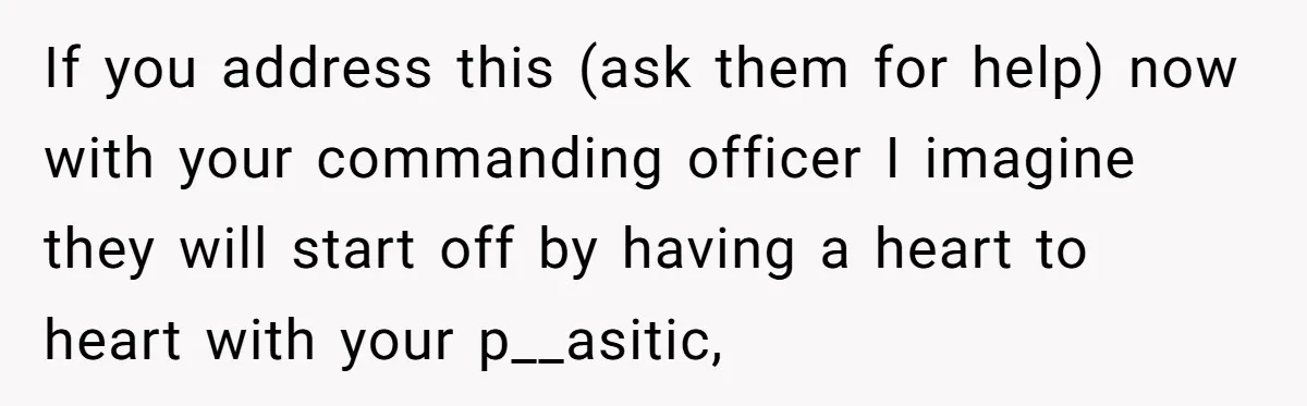 If you address this (ask them for help) now with your commanding officer I imagine they will start off by having a heart to heart with your p__asitic,