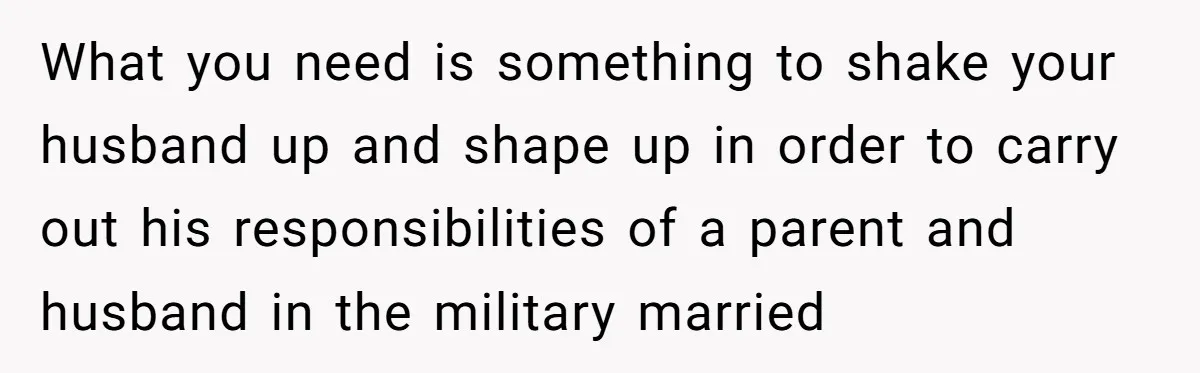 What you need is something to shake your husband up and shape up in order to carry out his responsibilities of a parent and husband in the military married
