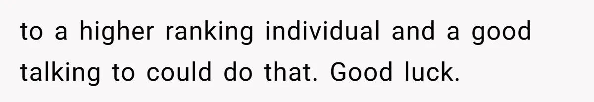 to a higher ranking individual and a good talking to could do that. Good luck.