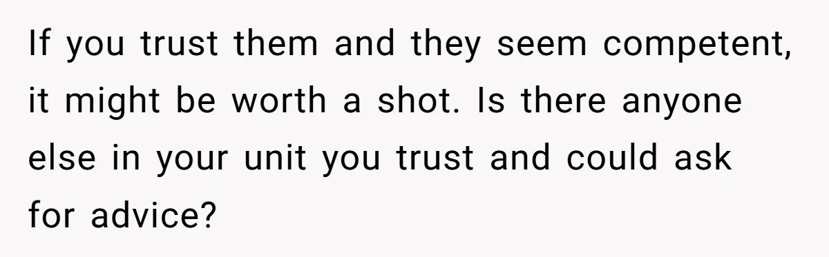 If you trust them and they seem competent, it might be worth a shot. Is there anyone else in your unit you trust and could ask for advice?