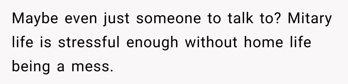 Maybe even just someone to talk to? Mitary life is stressful enough without home life being a mess.