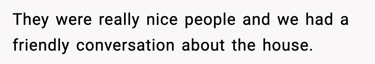 They were really nice people and we had a friendly conversation about the house.