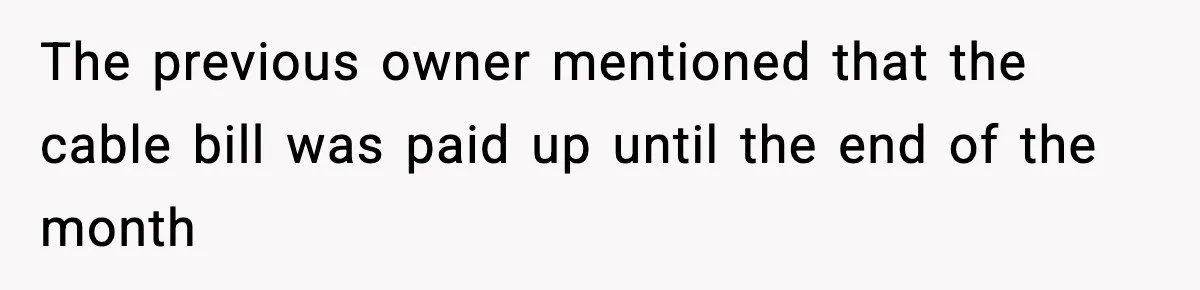 The previous owner mentioned that the cable bill was paid up until the end of the month
