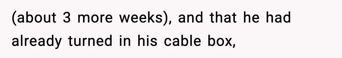 (about 3 more weeks), and that he had already turned in his cable box,