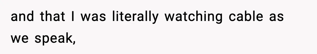 and that I was literally watching cable as we speak,