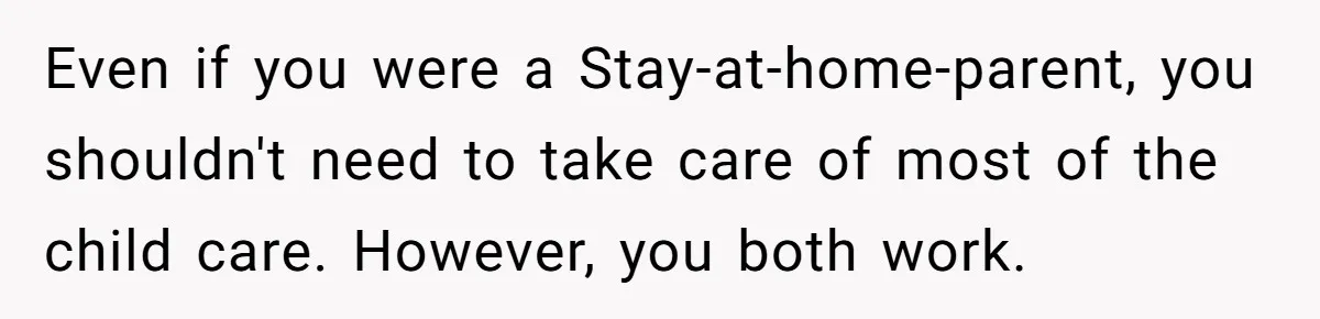 Even if you were a Stay-at-home-parent, you shouldn't need to take care of most of the child care. However, you both work.