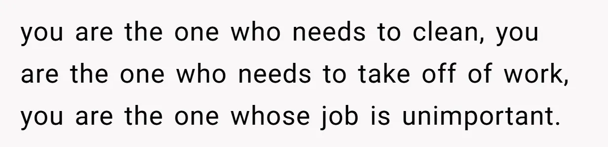 you are the one who needs to clean, you are the one who needs to take off of work, you are the one whose job is unimportant.