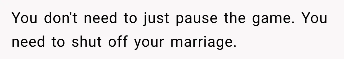 You don't need to just pause the game. You need to shut off your marriage.