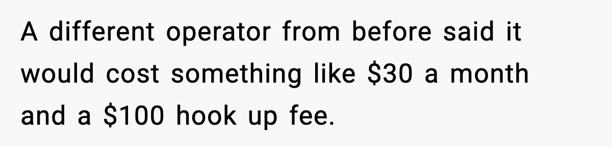 A different operator from before said it would cost something like $30 a month and a $100 hook up fee.