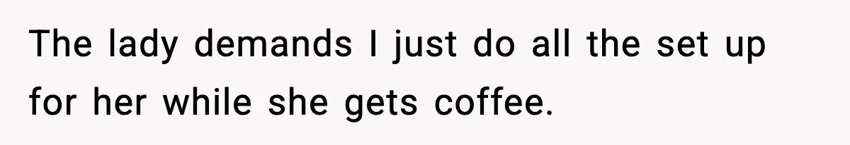 The lady demands I just do all the set up for her while she gets coffee.