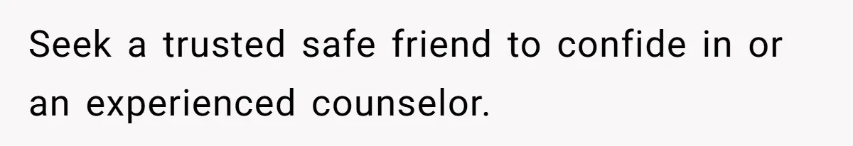 Seek a trusted safe friend to confide in or an experienced counselor.