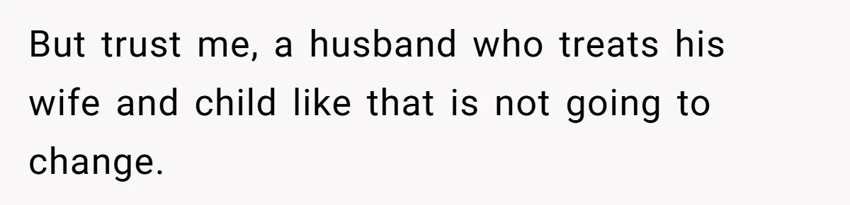 But trust me, a husband who treats his wife and child like that is not going to change.