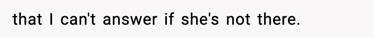 that I can't answer if she's not there.