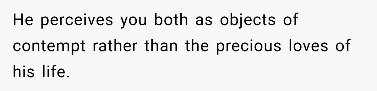 He perceives you both as objects of contempt rather than the precious loves of his life.