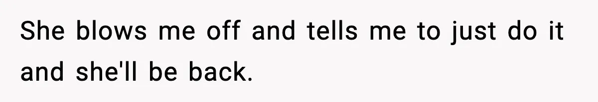She blows me off and tells me to just do it and she'll be back.