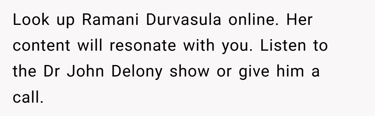 Look up Ramani Durvasula online. Her content will resonate with you. Listen to the Dr John Delony show or give him a call.