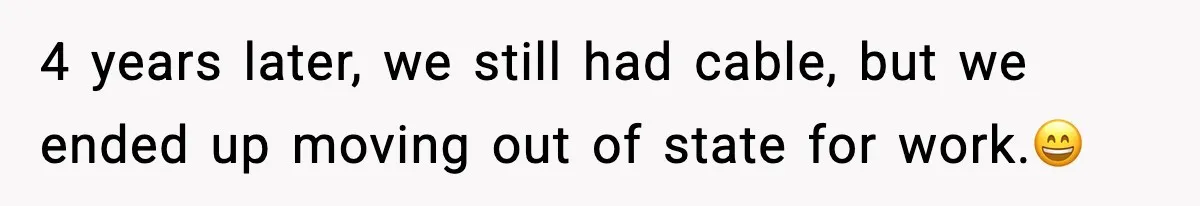 4 years later, we still had cable, but we ended up moving out of state for work.😄