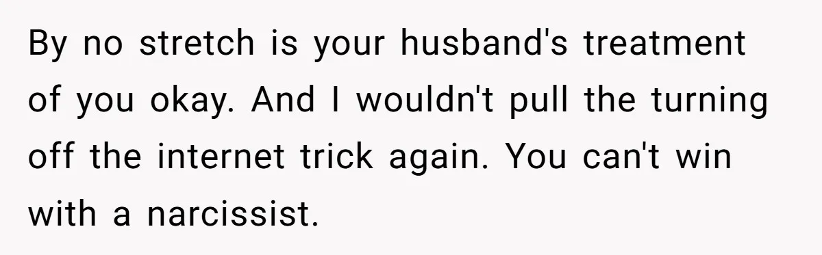 By no stretch is your husband's treatment of you okay. And I wouldn't pull the turning off the internet trick again. You can't win with a narcissist.