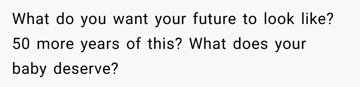 What do you want your future to look like? 50 more years of this? What does your baby deserve?