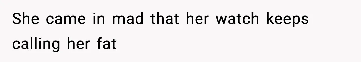 She came in mad that her watch keeps calling her fat