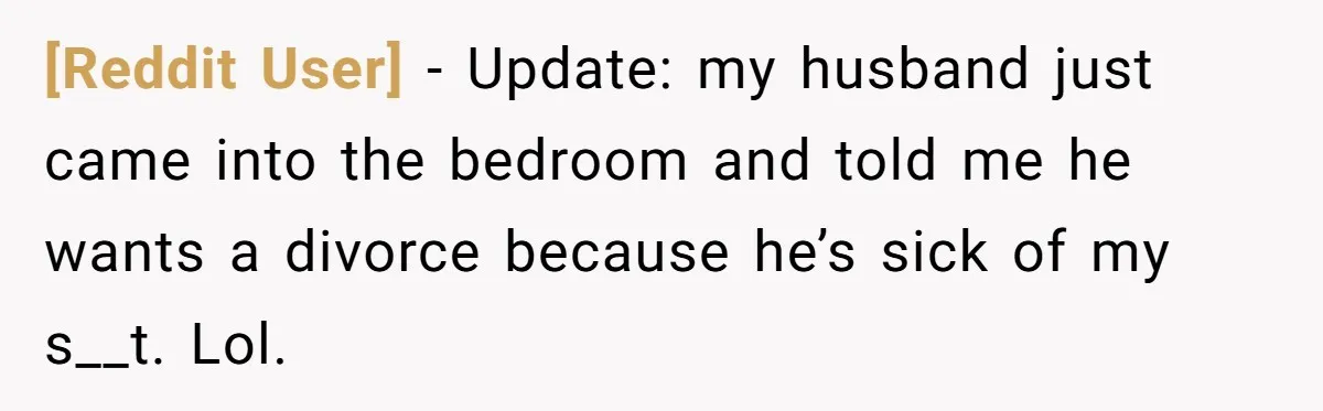 [Reddit User] − Update: my husband just came into the bedroom and told me he wants a divorce because he’s sick of my s__t. Lol.