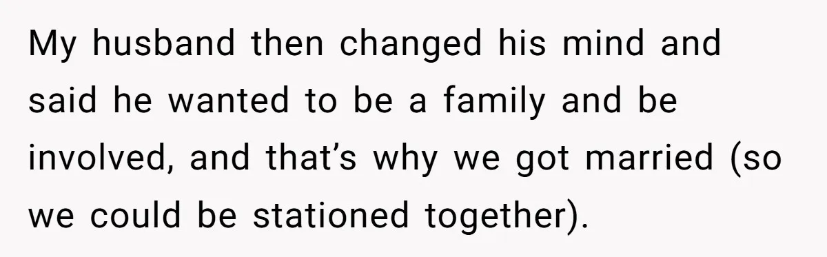 My husband then changed his mind and said he wanted to be a family and be involved, and that’s why we got married (so we could be stationed together).