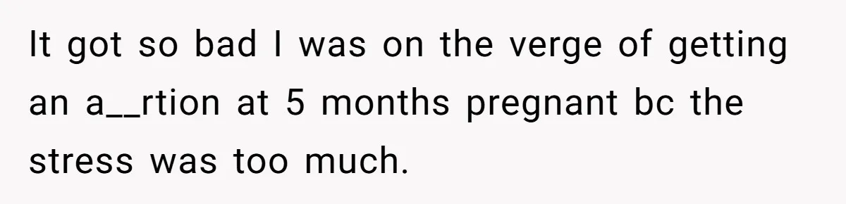 It got so bad I was on the verge of getting an a__rtion at 5 months pregnant bc the stress was too much.