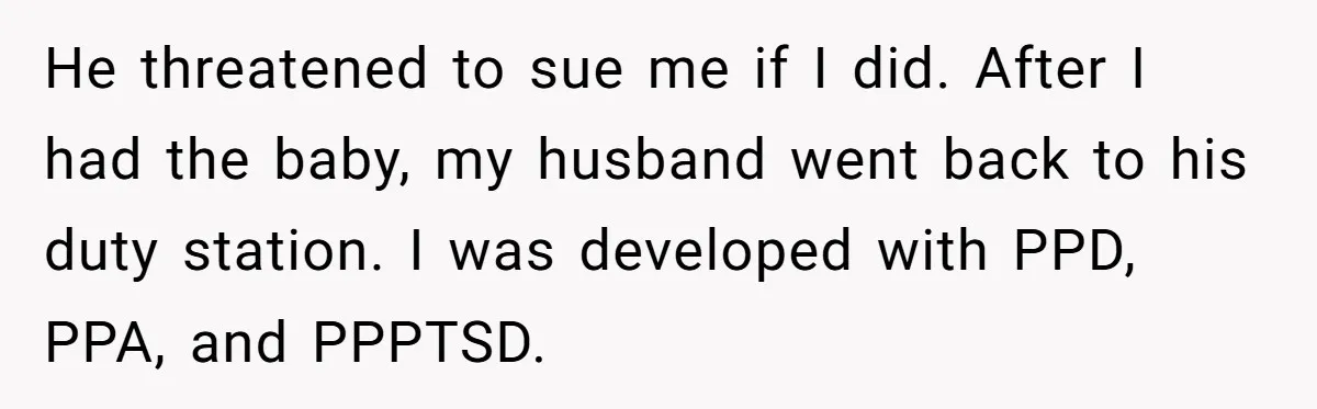 He threatened to sue me if I did. After I had the baby, my husband went back to his duty station. I was developed with PPD, PPA, and PPPTSD.