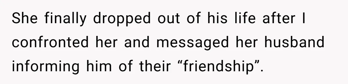 She finally dropped out of his life after I confronted her and messaged her husband informing him of their “friendship”.