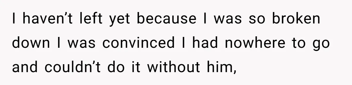 I haven’t left yet because I was so broken down I was convinced I had nowhere to go and couldn’t do it without him,