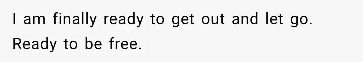 I am finally ready to get out and let go. Ready to be free.